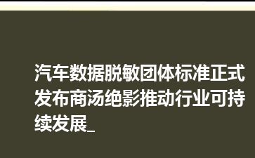 汽车数据脱敏团体标准正式发布商汤绝影推动行业可持续发展_