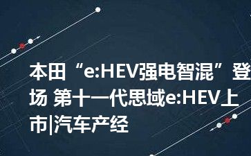 本田“e:HEV强电智混”登场 第十一代思域e:HEV上市|汽车产经