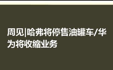 周见|哈弗将停售油罐车/华为将收缩业务