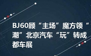BJ60顾“主场”魔方领“潮”北京汽车“玩”转成都车展