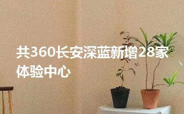 共360长安深蓝新增28家体验中心