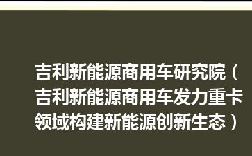 吉利新能源商用车研究院（吉利新能源商用车发力重卡领域构建新能源创新生态）