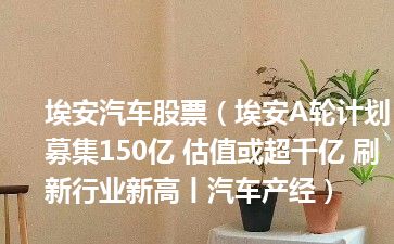 埃安汽车股票（埃安A轮计划募集150亿 估值或超千亿 刷新行业新高丨汽车产经）