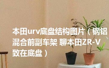 本田urv底盘结构图片（钢铝混合前副车架 聊本田ZR-V 致在底盘）