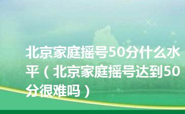 北京家庭摇号50分什么水平（北京家庭摇号达到50分很难吗）