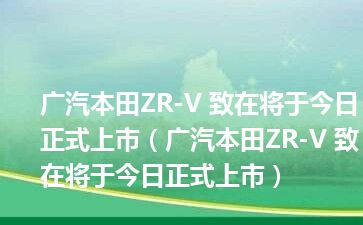 广汽本田ZR-V 致在将于今日正式上市（广汽本田ZR-V 致在将于今日正式上市）