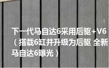 下一代马自达6采用后驱+V6（搭载6缸并升级为后驱 全新马自达6曝光）