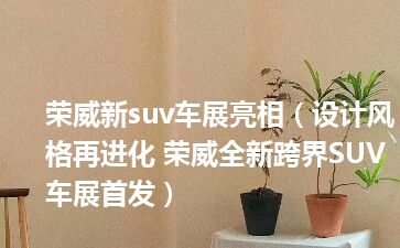 荣威新suv车展亮相（设计风格再进化 荣威全新跨界SUV车展首发）