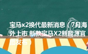 宝马x2换代最新消息（7月海外上市 新款宝马X2新能源官图发布）