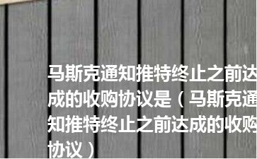 马斯克通知推特终止之前达成的收购协议是（马斯克通知推特终止之前达成的收购协议）