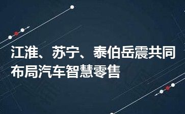 江淮、苏宁、泰伯岳震共同布局汽车智慧零售