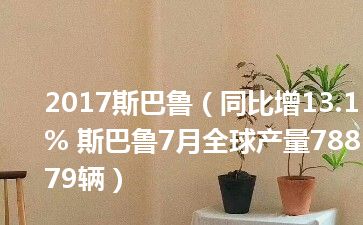 2017斯巴鲁（同比增13.1% 斯巴鲁7月全球产量78879辆）