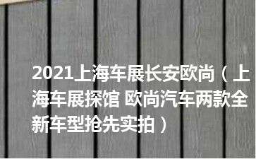 2021上海车展长安欧尚（上海车展探馆 欧尚汽车两款全新车型抢先实拍）