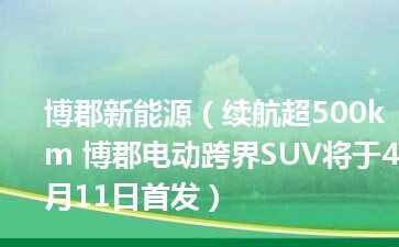 博郡新能源（续航超500km 博郡电动跨界SUV将于4月11日首发）