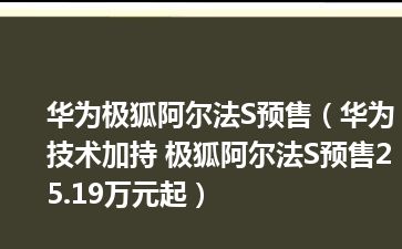 华为极狐阿尔法S预售（华为技术加持 极狐阿尔法S预售25.19万元起）