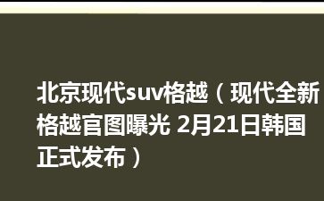 北京现代suv格越（现代全新格越官图曝光 2月21日韩国正式发布）