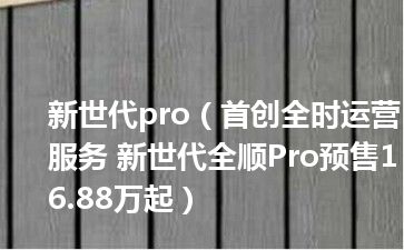 新世代pro（首创全时运营服务 新世代全顺Pro预售16.88万起）