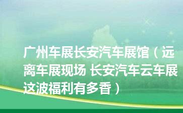 广州车展长安汽车展馆（远离车展现场 长安汽车云车展这波福利有多香）