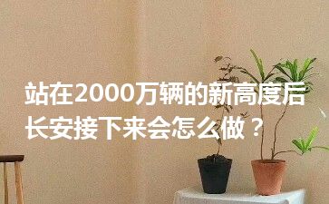 站在2000万辆的新高度后长安接下来会怎么做？