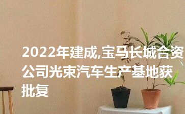 2022年建成,宝马长城合资公司光束汽车生产基地获批复