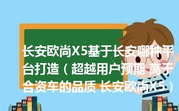 长安欧尚X5基于长安哪种平台打造（超越用户预期 高于合资车的品质 长安欧尚X5）