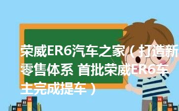 荣威ER6汽车之家（打造新零售体系 首批荣威ER6车主完成提车）