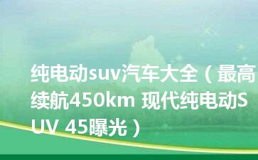 纯电动suv汽车大全（最高续航450km 现代纯电动SUV 45曝光）