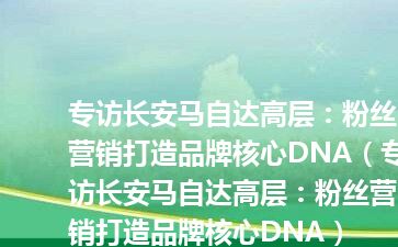专访长安马自达高层：粉丝营销打造品牌核心DNA（专访长安马自达高层：粉丝营销打造品牌核心DNA）
