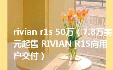 rivian r1s 50万（7.8万美元起售 RIVIAN R1S向用户交付）