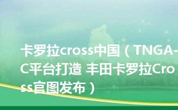 卡罗拉cross中国（TNGA-C平台打造 丰田卡罗拉Cross官图发布）