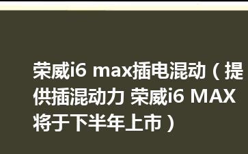 荣威i6 max插电混动（提供插混动力 荣威i6 MAX将于下半年上市）